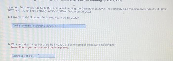 Quantum Technology had $646,000 of retained earnings on December 31, 20X2. The company paid common dividends of $34,800 in
20X2 and had retained earnings of $506,000 on December 31, 20X1.
a. How much did Quantum Technology earn during 20X2?
Earnings available to common stockholders
b. What would earnings per share be if 42,100 shares of common stock were outstanding?
Note: Round your answer to 2 decimal places.
Earnings per share