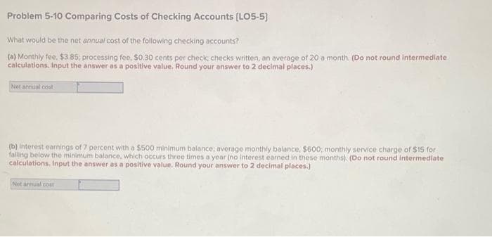 Problem 5-10 Comparing Costs of Checking Accounts [LO5-5]
What would be the net annual cost of the following checking accounts?
(a) Monthly fee, $3.85; processing fee, $0.30 cents per check; checks written, an average of 20 a month. (Do not round intermediate
calculations. Input the answer as a positive value. Round your answer to 2 decimal places.)
Not annual cost
(b) Interest earnings of 7 percent with a $500 minimum balance; average monthly balance, $600, monthly service charge of $15 for
falling below the minimum balance, which occurs three times a year (no interest earned in these months). (Do not round intermediate
calculations. Input the answer as a positive value. Round your answer to 2 decimal places.)
Net annual cost