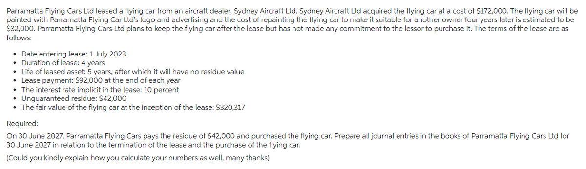 Parramatta Flying Cars Ltd leased a flying car from an aircraft dealer, Sydney Aircraft Ltd. Sydney Aircraft Ltd acquired the flying car at a cost of $172,000. The flying car will be
painted with Parramatta Flying Car Ltd's logo and advertising and the cost of repainting the flying car to make it suitable for another owner four years later is estimated to be
$32,000. Parramatta Flying Cars Ltd plans to keep the flying car after the lease but has not made any commitment to the lessor to purchase it. The terms of the lease are as
follows:
• Date entering lease: 1 July 2023
• Duration of lease: 4 years
• Life of leased asset: 5 years, after which it will have no residue value
Lease payment: $92,000 at the end of each year
The interest rate implicit in the lease: 10 percent
• Unguaranteed residue: $42,000
• The fair value of the flying car at the inception of the lease: $320,317
Required:
On 30 June 2027, Parramatta Flying Cars pays the residue of $42,000 and purchased the flying car. Prepare all journal entries in the books of Parramatta Flying Cars Ltd for
30 June 2027 in relation to the termination of the lease and the purchase of the flying car.
(Could you kindly explain how you calculate your numbers as well, many thanks)