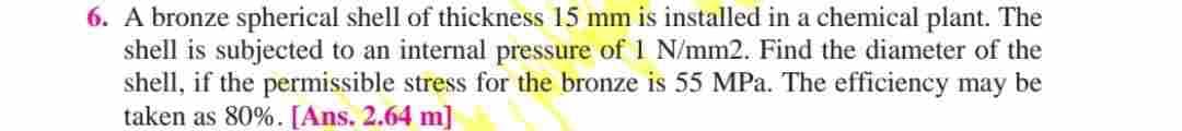 6. A bronze spherical shell of thickness 15 mm is installed in a chemical plant. The
shell is subjected to an internal pressure of 1 N/mm2. Find the diameter of the
shell, if the permissible stress for the bronze is 55 MPa. The efficiency may be
taken as 80%. [Ans. 2.64 m]