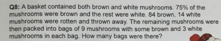 Q8: A basket contained both brown and white mushrooms. 75% of the
mushrooms were brown and the rest were white. 84 brown, 14 white
mushrooms were rotten and thrown away. The remaining mushrooms were
then packed into bags of 9 mushrooms with some brown and 3 white
mushrooms in each bag. How many bags were there?
