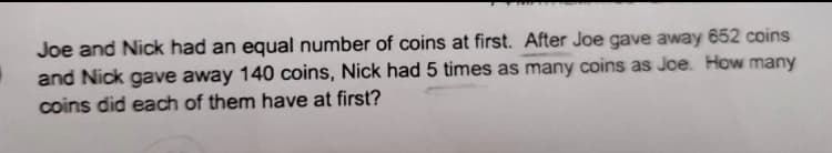 Joe and Nick had an equal number of coins at first. After Joe gave away 652 coins
and Nick gave away 140 coins, Nick had 5 times as many coins as Joe. How many
coins did each of them have at first?
