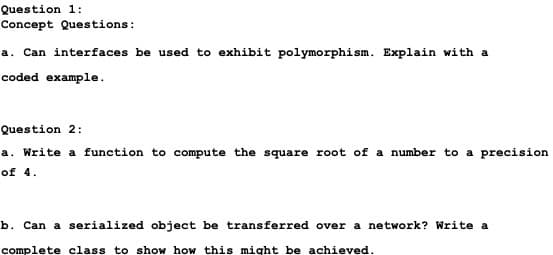 Question 1:
Concept Questions:
a. Can interfaces be used to exhibit polymorphism. Explain with a
coded example.
Question 2:
a. Write a function to compute the square root of a number to a precision
of 4.
b. Can a serialized object be transferred over a network? Write a
complete class to show how this might be achieved.
