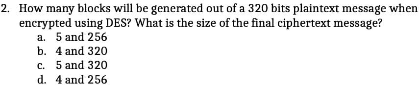 2. How many blocks will be generated out of a 320 bits plaintext message when
encrypted using DES? What is the size of the final ciphertext message?
a. 5 and 256
b. 4 and 320
c. 5 and 320
d. 4 and 256
