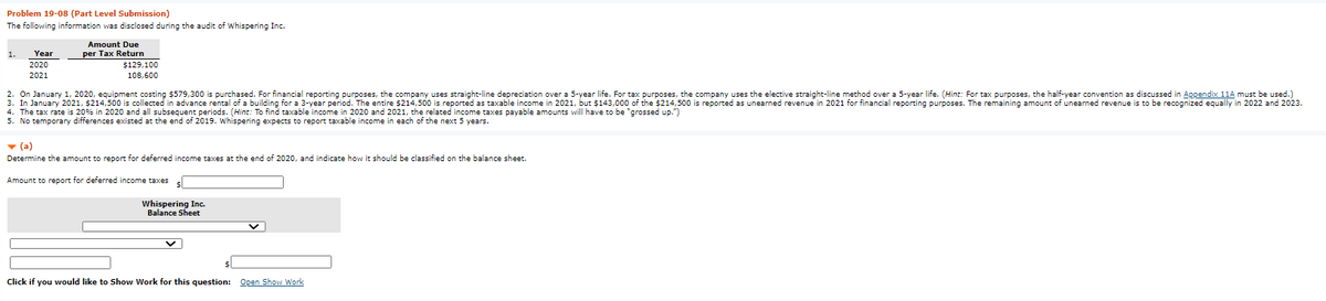 Problem 19-08 (Part Level Submission)
The following information was disclosed during the audit of Whispering Inc.
Amount Due
per Tax Return
$129,100
1.
Year
2020
2021
108,600
2. On January 1, 2020, equipment costing $579,300 is purchased. For financial reporting purposes, the company uses straight-line depreciation over a 5-year life. For tax purposes, the company uses the elective straight-line method over a 5-year life. (Hint: For tax purposes, the half-year convention as discussed in Appendix 11A must be used.)
3. In January 2021, $214,500 is collected in advance rental of a building for a 3-year period. The entire $214,500 is reported as taxable income in 2021, but $143,000 of the $214,500 is reported as unearned revenue in 2021 for financial reporting purposes. The remaining amount of unearned revenue is to be recognized equally in 2022 and 2023.
4. The tax rate is 20% in 2020 and all subsequent periods. (Hint: To find taxable income in 2020 and 2021, the related income taxes payable amounts will have to be "grossed up.")
5. No temporary differences existed at the end of 2019. Whispering expects to report taxable income in each of the next 5 years.
- (a)
Determine the amount to report for deferred income taxes at the end of 2020, and indicate how it should be classified on the balance sheet.
Amount to report for deferred income taxes
Whispering Inc.
Balance Sheet
Click if you would like to Show Work for this question: Open Show Work
