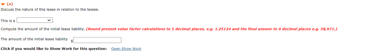 (a)
Discuss the nature of this lease in relation to the lessee.
This is a
Compute the amount of the initial lease liability. (Round present value factor calculations to 5 decimal places, e.g. 1.25124 and the final answer to 0 decimal places e.g. 58,971.)
The amount of the initial lease liability
$
Click if you would like to Show Work for this question: Open Show Work
