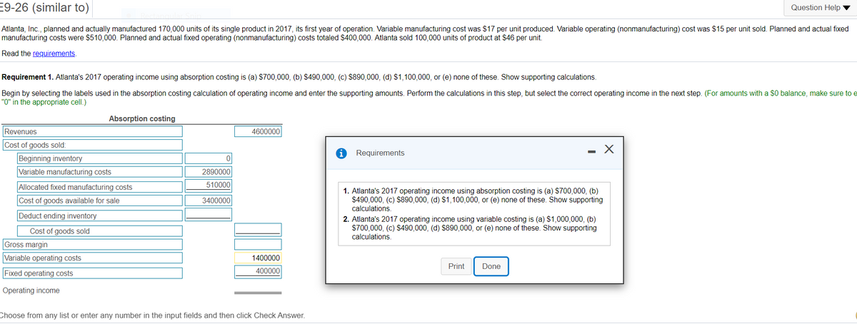 E9-26 (similar to)
Question Help
Atlanta, Inc., planned and actually manufactured 170,000 units of its single product in 2017, its first year of operation. Variable manufacturing cost was $17 per unit produced. Variable operating (nonmanufacturing) cost was $15 per unit sold. Planned and actual fixed
manufacturing costs were $510,000. Planned and actual fixed operating (nonmanufacturing) costs totaled $400,000. Atlanta sold 100,000 units of product at $46 per unit.
Read the requirements.
Requirement 1. Atlanta's 2017 operating income using absorption costing is (a) $700,000, (b) $490,000, (c) $890,000, (d) $1,100,000, or (e) none of these. Show supporting calculations.
Begin by selecting the labels used in the absorption costing calculation of operating income and enter the supporting amounts. Perform the calculations in this step, but select the correct operating income in the next step. (For amounts with a $0 balance, make sure to e
"0" in the appropriate cell.)
Absorption costing
Revenues
4600000
Cost of goods sold:
Requirements
Beginning inventory
Variable manufacturing costs
2890000
Allocated fixed manufacturing costs
510000
1. Atlanta's 2017 operating income using absorption costing is (a) S700,000, (b)
$490,000, (c) $890,000, (d) S1,100,000, or (e) none of these. Show supporting
calculations.
2. Atlanta's 2017 operating income using variable costing is (a) $1,000,000, (b)
$700,000, (c) $490,000, (d) $890,000, or (e) none of these. Show supporting
Cost of goods available for sale
3400000
Deduct ending inventory
Cost of goods sold
calculations.
Gross margin
Variable operating costs
1400000
Print
Done
Fixed operating costs
400000
Operating income
Choose from any list or enter any number in the input fields and then click Check Answer.
