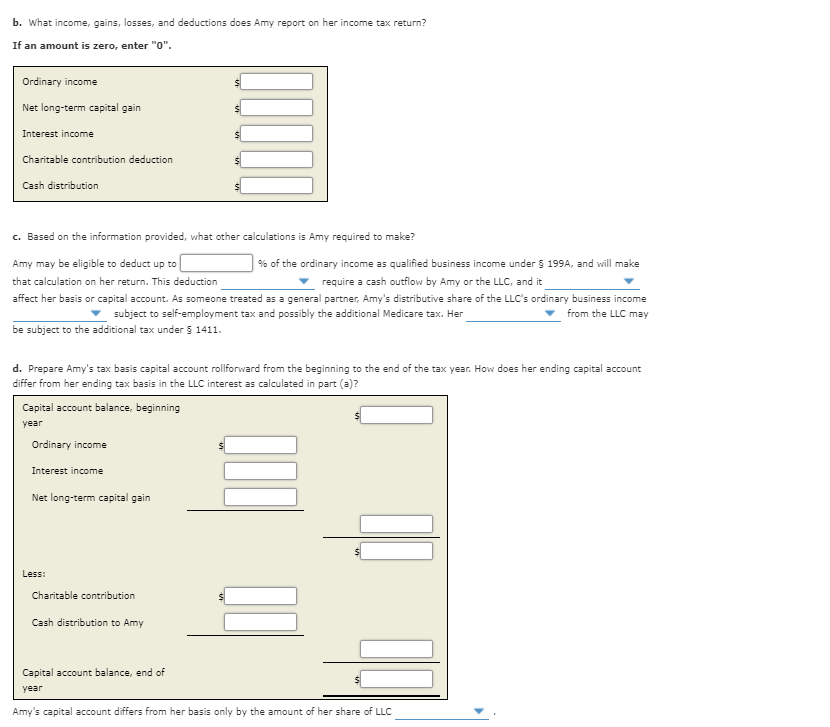 b. What income, gains, losses, and deductions does Amy report on her income tax return?
If an amount is zero, enter "0".
Ordinary income
Net long-term capital gain
Interest income
Charitable contribution deduction
Cash distribution
c. Based on the information provided, what other calculations is Amy required to make?
Amy may be eligible to deduct up to
% of the ordinary income as qualified business income under 5 199A, and will make
that calculation on her return. This deduction
require a cash outflow by Amy or the LLC, and it
affect her basis or capital account. As someone treated as a general partner, Amy's distributive share of the LLC's ordinary business income
from the LLC may
subject to self-employment tax and possibly the additional Medicare tax. Her
be subject to the additional tax under 5 1411.
d. Prepare Amy's tax basis capital account rollforward from the beginning to the end of the tax year. How does her ending capital account
differ from her ending tax basis in the LLC interest as calculated in part (a)?
Capital account balance, beginning
year
Ordinary income
Interest income
Net long-term capital gain
Less:
Charitable contribution
Cash distribution to Amy
Capital account balance, end of
year
Amy's capital account differs from her basis only by the amount of her share of LLC
