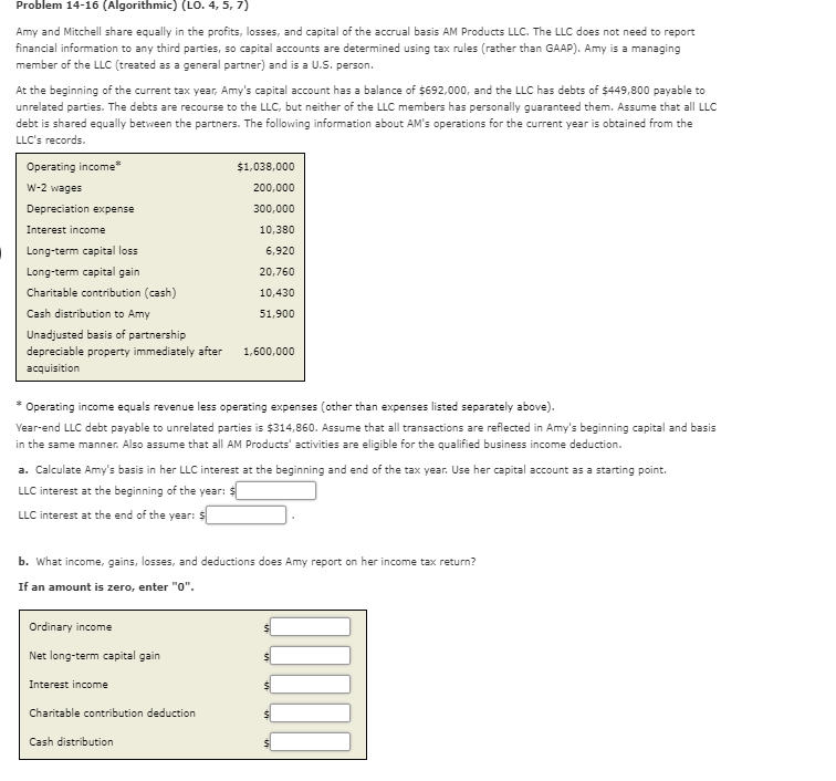 Problem 14-16 (Algorithmic) (LO. 4, 5, 7)
Amy and Mitchell share equally in the profits, losses, and capital of the accrual basis AM Products LLC. The LLC does not need to report
financial information to any third parties, so capital accounts are determined using tax rules (rather than GAAP). Amy is a managing
member of the LLC (treated as a general partner) and is a U.S. person.
At the beginning of the current tax year, Amy's capital account has a balance of $692,000, and the LLC has debts of $449,800 payable to
unrelated parties. The debts are recourse to the LLC, but neither of the LLC members has personally guaranteed them. Assume that all LLC
debt is shared equally between the partners. The following information about AM's operations for the current year is obtained from the
LLC's records.
Operating income*
$1,038,000
W-2 wages
200,000
Depreciation expense
300,000
Interest income
10,380
Long-term capital loss
6,920
Long-term capital gain
20,760
Charitable contribution (cash)
10,430
Cash distribution to Amy
51,900
Unadjusted basis of partnership
depreciable property immediately after
1,600,000
acquisition
Operating income equals revenue less operating expenses (other than expenses listed separately above).
Year-end LLC debt payable to unrelated parties is $314,860. Assume that all transactions are reflected in Amy's beginning capital and basis
in the same manner. Also assume that all AM Products' activities are eligible for the qualified business income deduction.
a. Calculate Amy's basis in her LLC interest at the beginning and end of the tax year. Use her capital account as a starting point.
Xe:
LLC interest at the beginning of the year:
LLC interest at the end of the year: $
b. What income, gains, losses, and deductions does Amy report on her income tax return?
If an amount is zero, enter "0".
Ordinary income
Net long-term capital gain
Interest income
Charitable contribution deduction
Cash distribution
