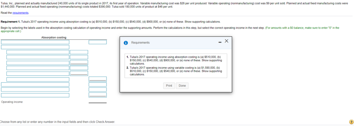 Tulsa, Inc., planned and actually manufactured 240,000 units of its single product in 2017, its first year of operation. Variable manufacturing cost was $26 per unit produced. Variable operating (nonmanufacturing) cost was $9 per unit sold. Planned and actual fixed manufacturing costs were
$1,440,000. Planned and actual fixed operating (nonmanufacturing) costs totaled $390,000. Tulsa sold 180,000 units of product at $46 per unit.
Read the requirements.
Requirement 1. Tulsa's 2017 operating income using absorption costing is (a) $510,000, (b) $150,000, (c) $540,000, (d) $900,000, or (e) none of these. Show supporting calculations.
Begin by selecting the labels used in the absorption costing calculation of operating income and enter the supporting amounts. Perform the calculations in this step, but select the correct operating income in the next step. (For amounts with a $0 balance, make sure to enter "O" in the
appropriate cell.)
Absorption costing
Requirements
1. Tulsa's 2017 operating income using absorption costing is (a) $510,000, (b)
$150,000, (c) $540,000, (d) $900,000, or (e) none of these. Show supporting
calculations.
2. Tulsa's 2017 operating income using variable costing is (a) $1,590,000, (b)
$510,000, (c) $150,000, (d) $540,000, or (e) none of these. Show supporting
calculations.
Print
Done
Operating income
Choose from any list or enter any number in the input fields and then click Check Answer.
