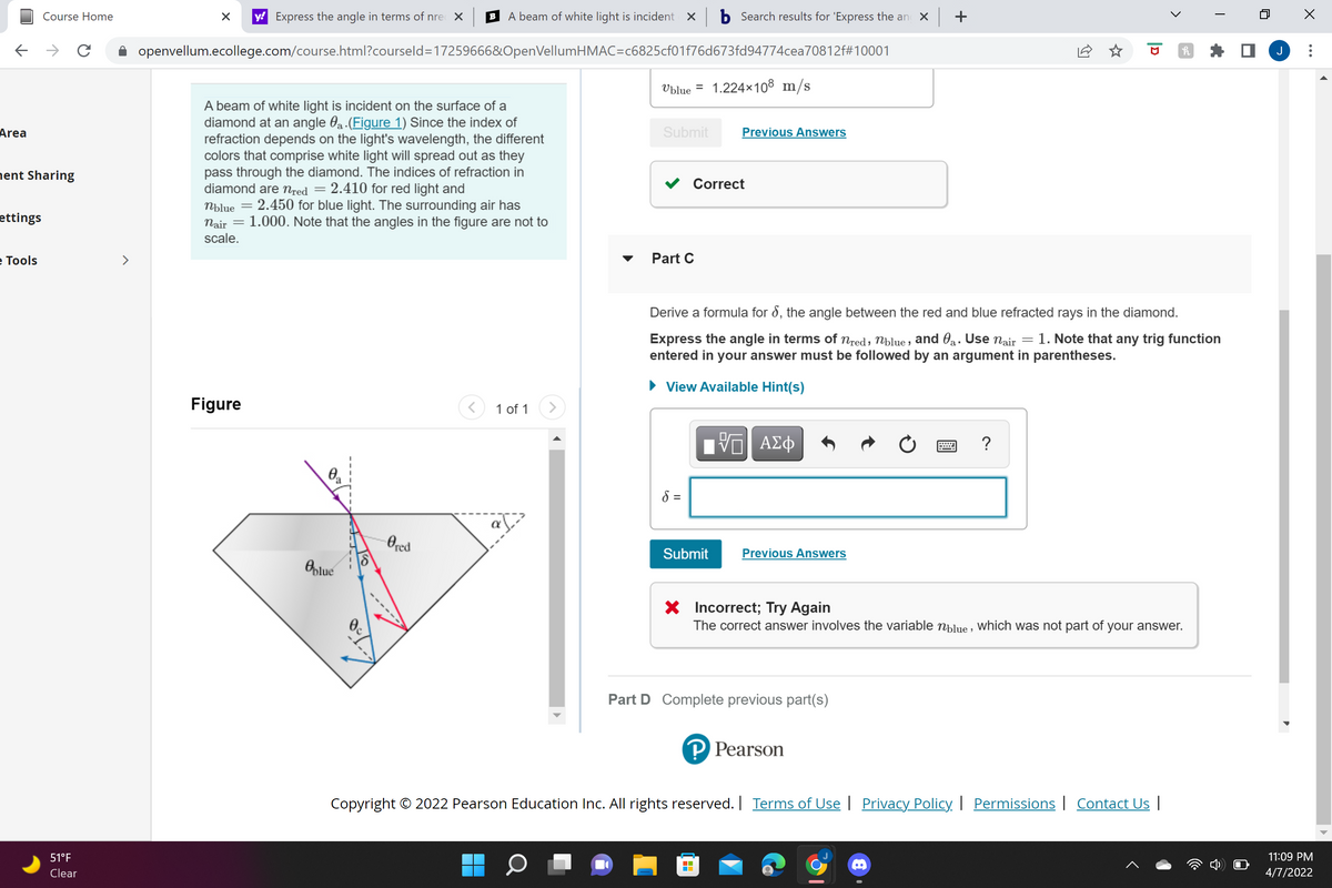 Course Home
y! Express the angle in terms of nre X
A beam of white light is incident
X b Search results for 'Express the an x +
B
->
openvellum.ecollege.com/course.html?courseld=17259666&OpenVellumHMAC=c6825cf01f76d673fd94774cea70812f#10001
J
Ublue =
1.224x108 m/s
A beam of white light is incident on the surface of a
diamond at an angle 0a.(Figure 1) Since the index of
refraction depends on the light's wavelength, the different
colors that comprise white light will spread out as they
pass through the diamond. The indices of refraction in
diamond are nred = 2.410 for red light and
Area
Submit
Previous Answers
nent Sharing
Correct
2.450 for blue light. The surrounding air has
nair = 1.000. Note that the angles in the figure are not to
Nblue
ettings
scale.
е Tools
Part C
Derive a formula for 8, the angle between the red and blue refracted rays in the diamond.
Express the angle in terms of Nred; Nblue , and 0a. Use nair = 1. Note that any trig function
entered in your answer must be followed by an argument in parentheses.
• View Available Hint(s)
Figure
1 of 1
?
8 =
Ored
Submit
Previous Answers
Oplue
X Incorrect; Try Again
The correct answer involves the variable nblue , Which was not part of your answer.
Part D Complete previous part(s)
P Pearson
Copyright © 2022 Pearson Education Inc. All rights reserved. | Terms of Use | Privacy Policy | Permissions| Contact Us |
51°F
11:09 PM
Clear
4/7/2022
...
>
