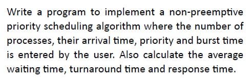 Write a program to implement a non-preemptive
priority scheduling algorithm where the number of
processes, their arrival time, priority and burst time
is entered by the user. Also calculate the average
waiting time, turnaround time and response time.
