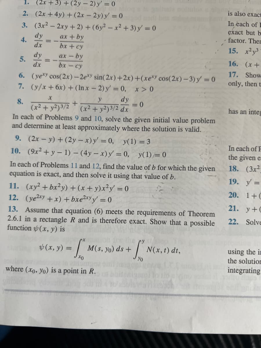 1. (2x+3)+(2y = 2) y' = 0
2. (2x+4y) + (2x - 2y) y' = 0
3. (3x² - 2xy + 2) + (6y² - x² + 3) y' = 0
dy
ax + by
4.
dx
bx + cy
ax - by
bx - cy
5.
6.
7.
8.
dy
dx
(yety cos(2x) -2exy sin(2x)+2x)+(xexy cos(2x)-3) y' = 0
(y/x+6x) + (lnx - 2) y' = 0, x > 0
X
y dy
(x² + y2)3/2 + (x² + y2)3/2 dx = 0
In each of Problems 9 and 10, solve the given initial value problem
and determine at least approximately where the solution is valid.
gnitate noltu
9. (2x - y) + (2y - x) y' = 0,
y(1) = 3
10. (9x² +y-1) - (4y - x) y' = 0, y(1) = 0
In each of Problems 11 and 12, find the value of b for which the given
equation is exact, and then solve it using that value of b.
11. (xy2 + bx2y) + (x + y)x²y' =0
12. (ye2xy + x) + bxe²xy y' = 0
13. Assume that equation (6) meets the requirements of Theorem
2.6.1 in a rectangle R and is therefore exact. Show that a possible
function(x, y) is
= ["MO
where (xo, yo) is a point in R.
(x, y) =
M(s, yo) ds +
[N
N(x, t) dt,
is also exact
In each of E
exact but b
factor. Ther
15. x²y³
16. (x+
17. Show
only, then t
has an integ
In each of F
the given e
18. (3x2-
19. y'=
20. 1+C
21. y+C
22. Solve
using the in
the solution
integrating