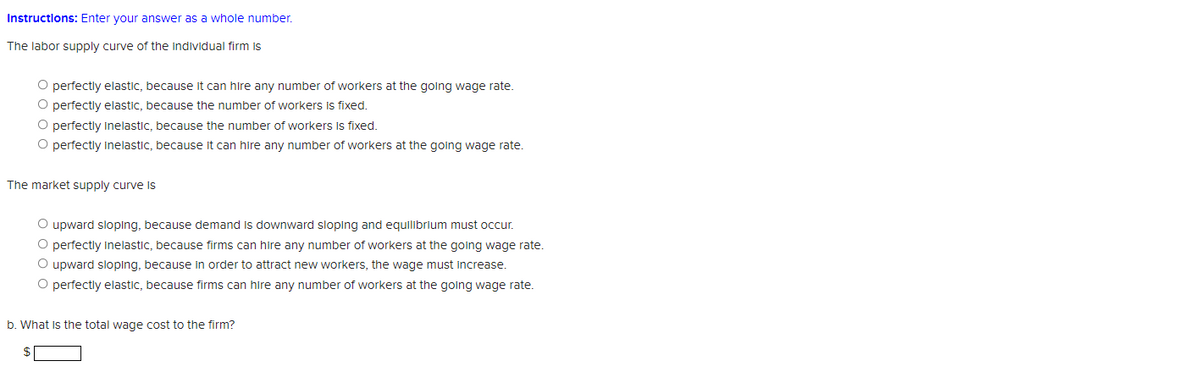 Instructlons: Enter your answer as a whole number.
The labor supply curve of the individual firm is
O perfectly elastic, because it can hire any number of workers at the going wage rate.
O perfectly elastic, because the number of workers Is fixed.
O perfectly Inelastic, because the number of workers Is fixed.
O perfectly inelastic, because it can hire any number of workers at the going wage rate.
The market supply curve is
O upward sloping, because demand is downward sloping and equilibrium must occur.
O perfectly inelastic, because firms can hire any number of workers at the going wage rate.
O upward sloping, because in order to attract new workers, the wage must increase.
O perfectly elastic, because firms can hire any number of workers at the going wage rate.
b. What is the total wage cost to the firm?
