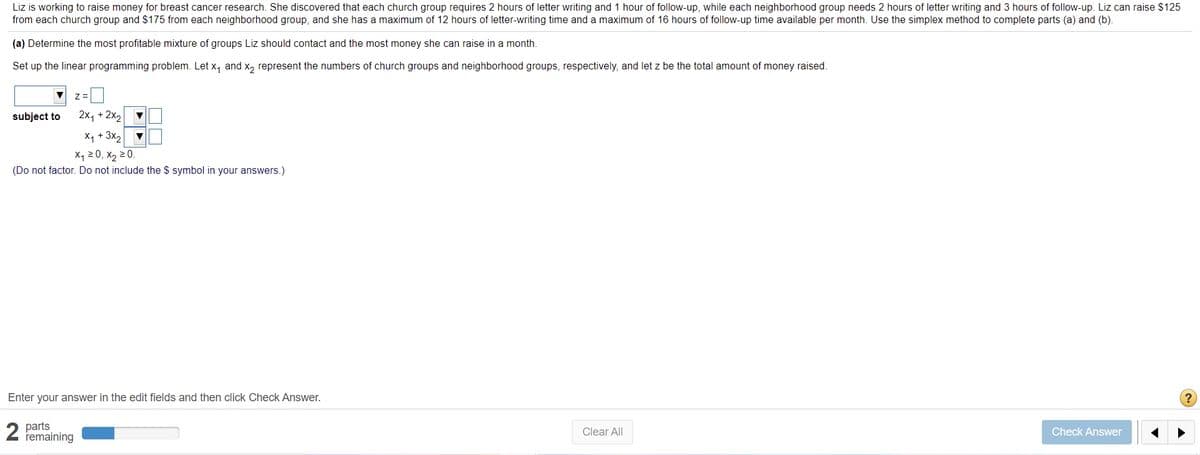 Liz is working to raise money for breast cancer research. She discovered that each church group requires 2 hours of letter writing and 1 hour of follow-up, while each neighborhood group needs 2 hours of letter writing and 3 hours of follow-up. Liz can raise $125
from each church group and $175 from each neighborhood group, and she has a maximum of 12 hours of letter-writing time and a maximum of 16 hours of follow-up time available per month. Use the simplex method to complete parts (a) and (b).
(a) Determine the most profitable mixture of groups Liz should contact and the most money she can raise in a month.
Set up the linear programming problem. Let x, and x, represent the numbers of church groups and neighborhood groups, respectively, and let z be the total amount of money raised.
subject to
2x, + 2x2
X, + 3x,
X1 20, X2 2 0.
(Do not factor. Do not include the $ symbol in your answers.)
Enter your answer in the edit fields and then click Check Answer.
2 parts
remaining
Clear All
Check Answer
