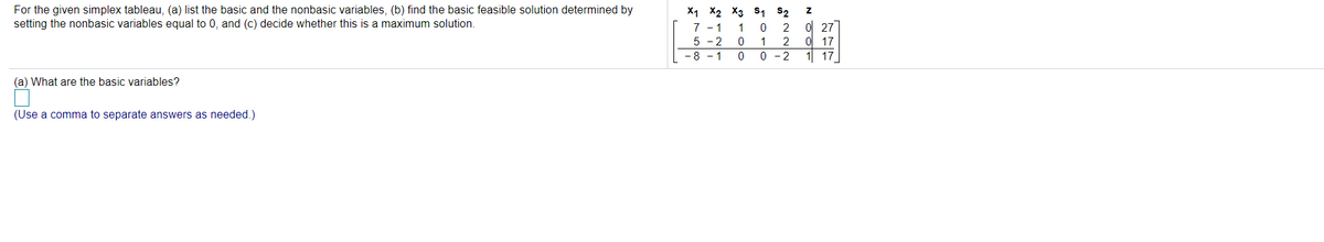 X1 X2 X3 s, S2
For the given simplex tableau, (a) list the basic and the nonbasic variables, (b) find the basic feasible solution determined by
setting the nonbasic variables equal to 0, and (c) decide whether this is a maximum solution.
0l 27
0 17
1 17
7 - 1
1
2
5 - 2
-8 - 1
1
2
0 -2
(a) What are the basic variables?
(Use a comma to separate answers as needed.)
