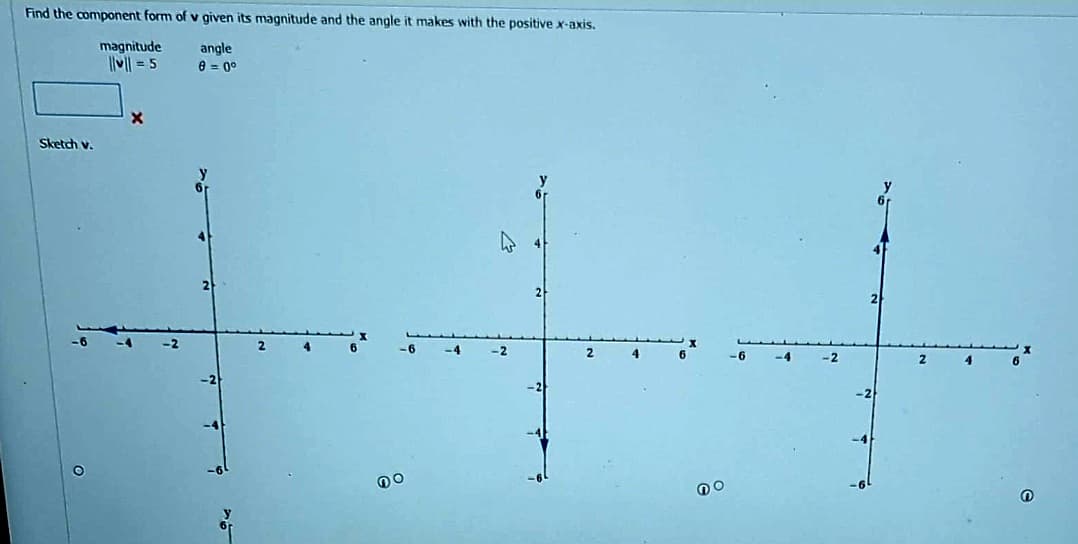 Find the component form of v given its magnitude and the angle it makes with the positive x-axis.
angle
0 = 0º
Sketch v.
O
magnitude
||v|| = 5
X
2
-6
Do
-4
2
no
2
O