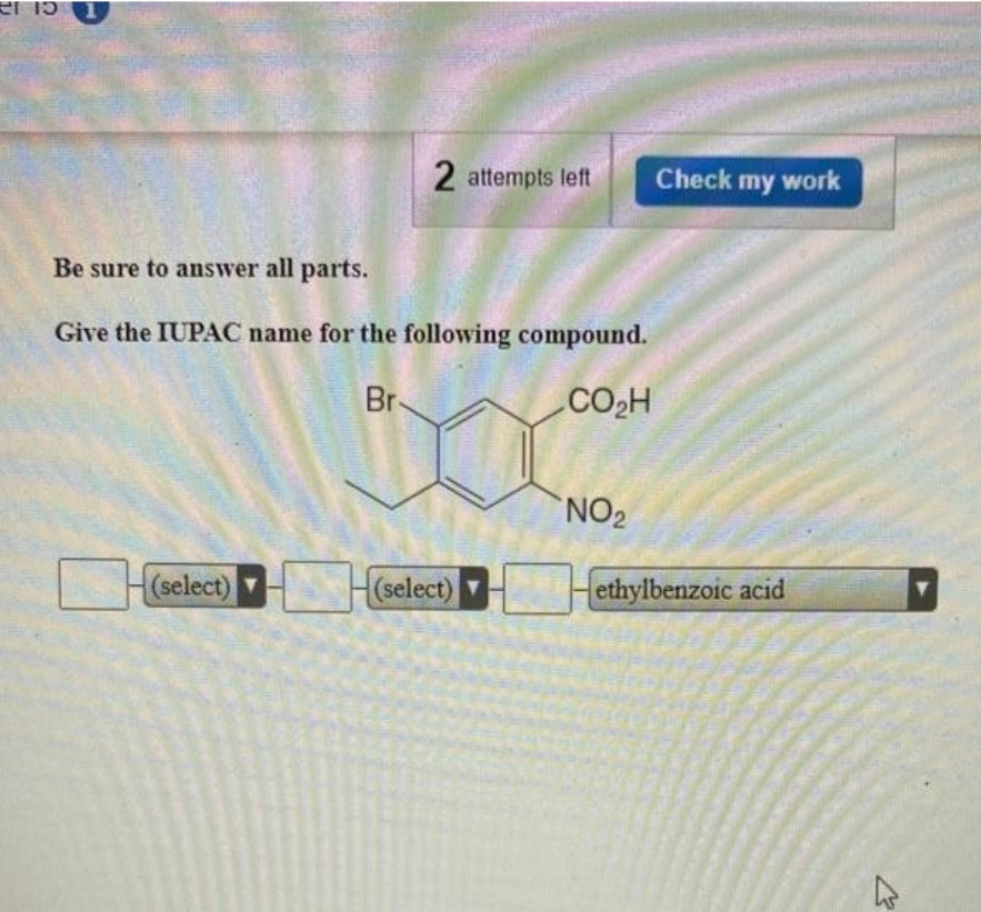 er is
2 attempts left
Be sure to answer all parts.
Give the IUPAC name for the following compound.
Br
CO₂H
(select)
Check my work
NO₂
{(select) ▼______-ethylbenzoic acid
K