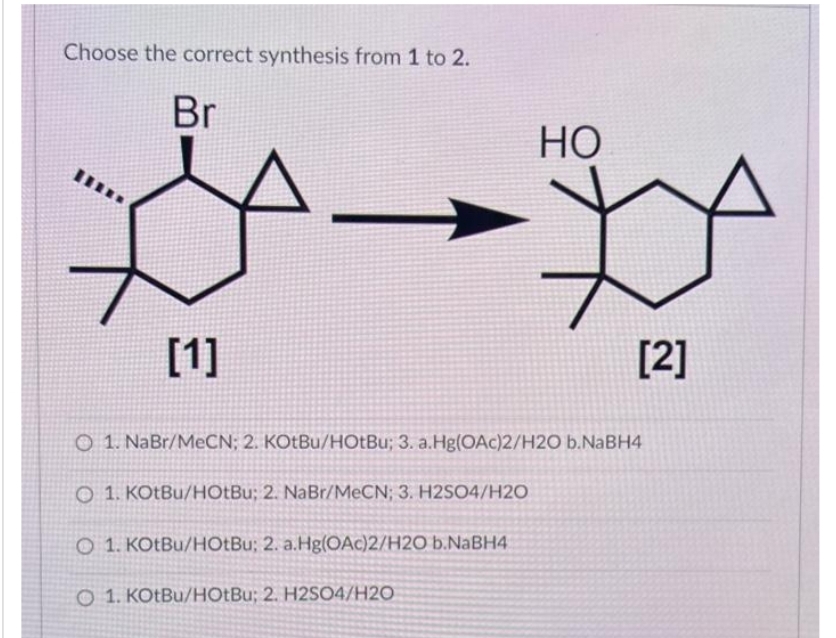 Choose the correct synthesis from 1 to 2.
Br
[1]
HO
[2]
O 1. NaBr/MeCN; 2. KOtBu/HOtBu; 3. a.Hg(OAc)2/H2O b.NaBH4
Q 1. KOtBu/HOtBu; 2. NaBr/MeCN; 3. H2SO4/H2O
O 1. KOtBu/HOtBu; 2. a.Hg(OAc)2/H2O b.NaBH4)
O 1. KOtBu/HOtBu; 2. H2SO4/H20