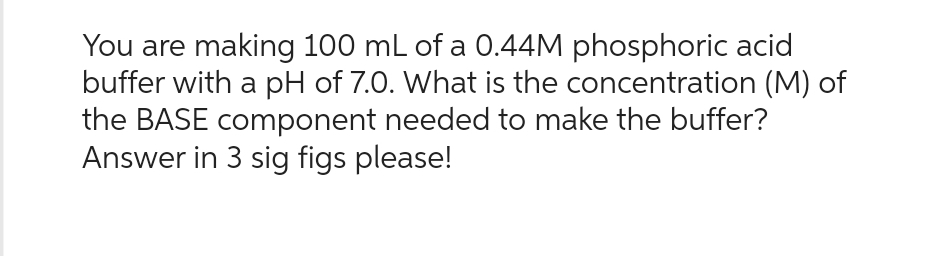 You are making 100 mL of a 0.44M phosphoric acid
buffer with a pH of 7.0. What is the concentration (M) of
the BASE component needed to make the buffer?
Answer in 3 sig figs please!