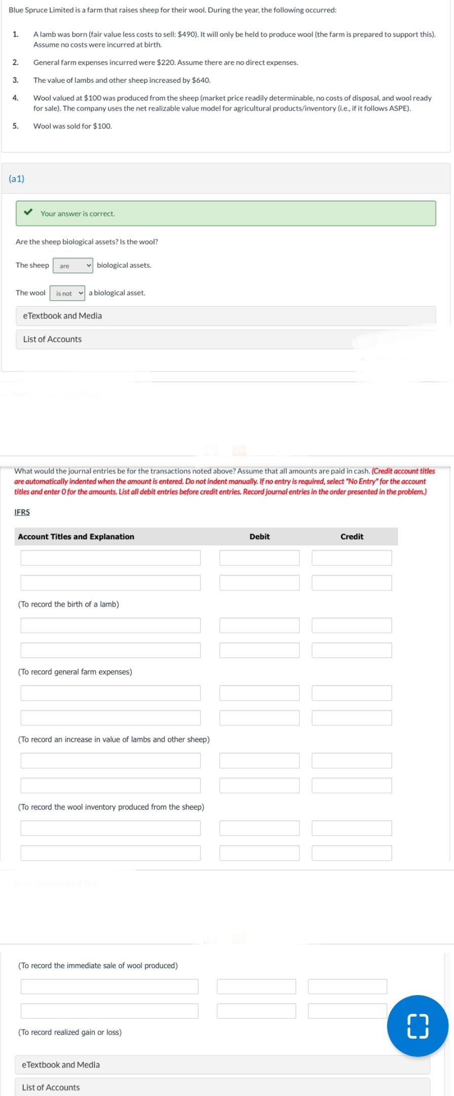 Blue Spruce Limited is a farm that raises sheep for their wool. During the year, the following occurred:
1.
2.
3.
4.
5.
(a1)
A lamb was born (fair value less costs to sell: $490). It will only be held to produce wool (the farm is prepared to support this).
Assume no costs were incurred at birth.
General farm expenses incurred were $220. Assume there are no direct expenses.
The value of lambs and other sheep increased by $640.
Wool valued at $100 was produced from the sheep (market price readily determinable, no costs of disposal, and wool ready
for sale). The company uses the net realizable value model for agricultural products/inventory (i.e., if it follows ASPE).
Wool was sold for $100.
Your answer is correct.
Are the sheep biological assets? Is the wool?
The sheep are
The wool is not a biological asset.
eTextbook and Media
List of Accounts
IFRS
✓biological assets.
What would the journal entries be for the transactions noted above? Assume that all amounts are paid in cash. (Credit account titles
are automatically indented when the amount is entered. Do not indent manually. If no entry is required, select "No Entry" for the account
titles and enter O for the amounts. List all debit entries before credit entries. Record journal entries in the order presented in the problem.)
Account Titles and Explanation
(To record the birth of a lamb)
(To record general farm expenses)
(To record an increase in value of lambs and other sheep)
(To record the wool inventory produced from the sheep)
(To record the immediate sale of wool produced)
(To record realized gain or loss)
eTextbook and Media
List of Accounts
Debit
Credit
_
()