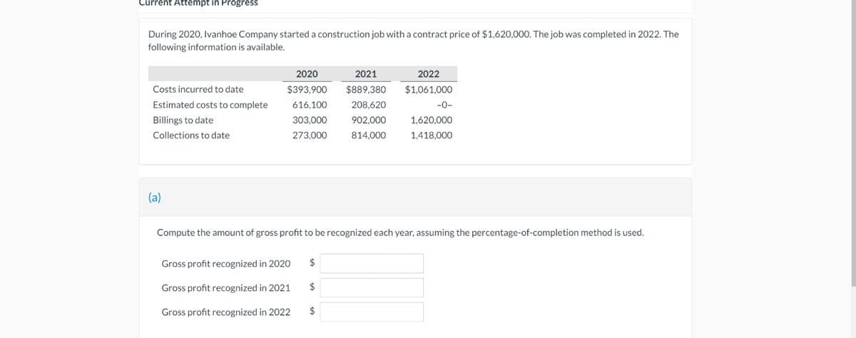 Current Attempt in Progress
During 2020, Ivanhoe Company started a construction job with a contract price of $1,620,000. The job was completed in 2022. The
following information is available.
Costs incurred to date
Estimated costs to complete
Billings to date
Collections to date
(a)
2020
$393,900
616,100
303,000
273,000
Gross profit recognized in 2020
Gross profit recognized in 2021
Gross profit recognized in 2022
$
$
2021
$889,380
208,620
Compute the amount of gross profit to be recognized each year, assuming the percentage-of-completion method is used.
$
902,000
814,000
2022
$1,061,000
-0-
1,620,000
1,418,000