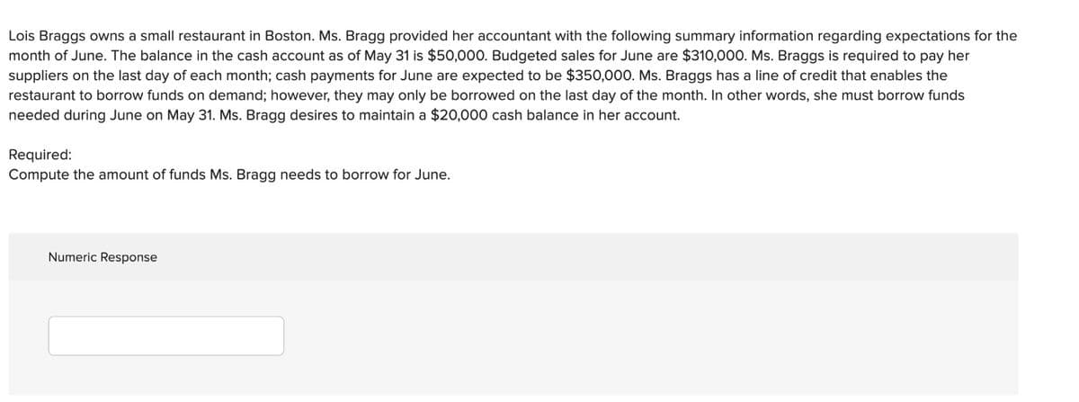 Lois Braggs owns a small restaurant in Boston. Ms. Bragg provided her accountant with the following summary information regarding expectations for the
month of June. The balance in the cash account as of May 31 is $50,000. Budgeted sales for June are $310,000. Ms. Braggs is required to pay her
suppliers on the last day of each month; cash payments for June are expected to be $350,000. Ms. Braggs has a line of credit that enables the
restaurant to borrow funds on demand; however, they may only be borrowed on the last day of the month. In other words, she must borrow funds
needed during June on May 31. Ms. Bragg desires to maintain a $20,000 cash balance in her account.
Required:
Compute the amount of funds Ms. Bragg needs to borrow for June.
Numeric Response