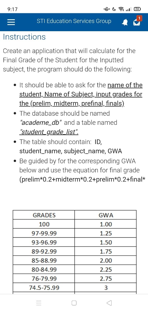 9:17
STI Education Services Group
Instructions
Create an application that will calculate for the
Final Grade of the Student for the Inputted
subject, the program should do the following:
• It should be able to ask for the name of the
student, Name of Subject, input grades for
the (prelim, midterm, prefinal, finals).
• The database should be named
"academe_db" and a table named
"student_grade_list".
The table should contain: ID,
student_name, subject_name, GWA
• Be guided by for the corresponding GWA
below and use the equation for final grade
(prelim*0.2+midterm*0.2+prelim*0.2+final*
GRADES
100
97-99.99
93-96.99
89-92.99
85-88.99
80-84.99
76-79.99
74.5-75.99
3
(74)
GWA
1.00
1.25
1.50
1.75
2.00
2.25
2.75
3
7