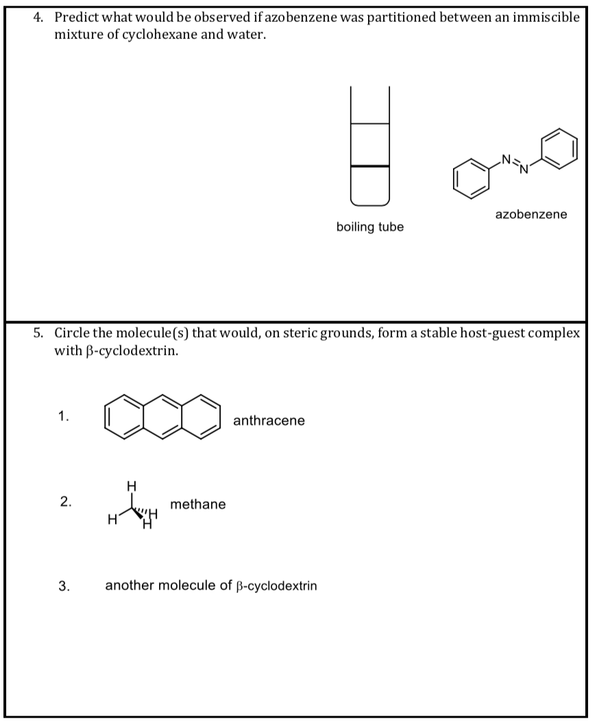 4. Predict what would be observed if azobenzene was partitioned between an immiscible
mixture of cyclohexane and water.
azobenzene
boiling tube
5. Circle the molecule(s) that would, on steric grounds, form a stable host-guest complex
with B-cyclodextrin.
1.
anthracene
H
2.
methane
3.
another molecule of ß-cyclodextrin
