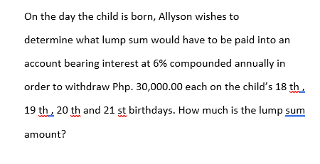 On the day the child is born, Allyson wishes to
determine what lump sum would have to be paid into an
account bearing interest at 6% compounded annually in
order to withdraw Php. 30,000.00 each on the child's 18 th.
19 th, 20 th and 21 st birthdays. How much is the lump sum
amount?
