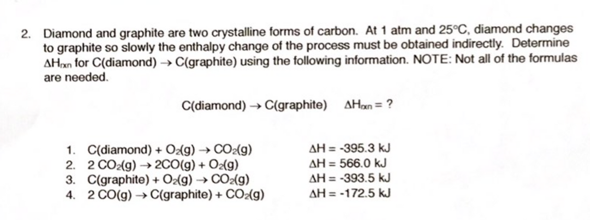 2. Diamond and graphite are two crystalline forms of carbon. At 1 atm and 25°C, diamond changes
to graphite so slowly the enthalpy change of the process must be obtained indirectly. Determine
AHxn for C(diamond) → C(graphite) using the following information. NOTE: Not all of the formulas
are needed.
C(diamond) → C(graphite) AHan= ?
1. C(diamond) + Oz(g) → CO2(g)
2. 2 CO2(g) → 2CO(g) + O2(g)
3. C(graphite) + O{g) → CO2(g)
4. 2 CO(g) → C(graphite) + CO2(g)
AH = -395.3 kJ
AH = 566.0 kJ
AH = -393.5 kJ
AH = -172.5 kJ
