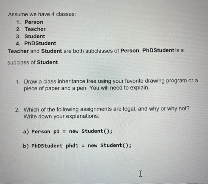 Assume we have 4 classes:
1. Person
2. Teacher
3. Student
4. PhDStudent
Teacher and Student are both subclasses of Person. PhDStudent is a
subclass of Student.
1. Draw a class inheritance tree using your favorite drawing program or a
piece of paper and a pen. You will need to explain.
2. Which of the following assignments are legal, and why or why not?
Write down your explanations.
a) Person p1 = new Student();
b) PhDStudent phd1 = new Student();
