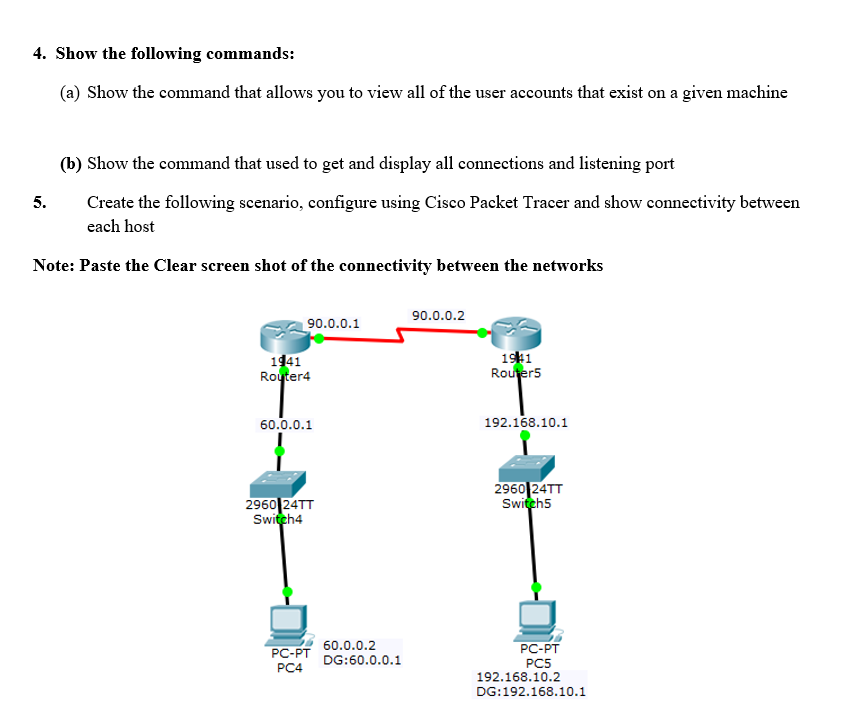 4. Show the following commands:
(a) Show the command that allows you to view all of the user accounts that exist on a given machine
(b) Show the command that used to get and display all connections and listening port
Create the following scenario, configure using Cisco Packet Tracer and show connectivity between
each host
5.
Note: Paste the Clear screen shot of the connectivity between the networks
90.0.0.2
90.0.0.1
1941
Router4
1941
Router5
60.0.0.1
192.168.10.1
2960 24TT
Switch4
2960 24TT
Switch5
PC-PT
60.0.0.2
PC-PT
DG:60.0.0.1
PC5
192.168.10.2
PC4
DG:192.168.10.1
