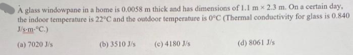 A glass windowpane in a home is 0.0058 m thick and has dimensions of 1.1 m x 2.3 m. On a certain day,
the indoor temperature is 22°C and the outdoor temperature is 0°C (Thermal conductivity for glass is 0.840
J/s-m-°C.)
(a) 7020 J/s
(b) 3510 J/s
(c) 4180 J/s
(d) 8061 J/s
