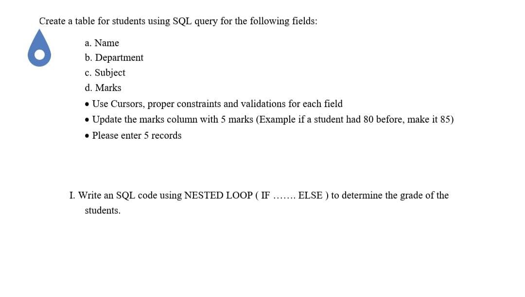 Create a table for students using SQL query for the following fields:
a. Name
b. Department
c. Subject
d. Marks
• Use Cursors, proper constraints and validations for each field
• Update the marks column with 5 marks (Example if a student had 80 before, make it 85)
• Please enter 5 records
I. Write an SQL code using NESTED LOOP ( IF
ELSE ) to determine the grade of the
students.
