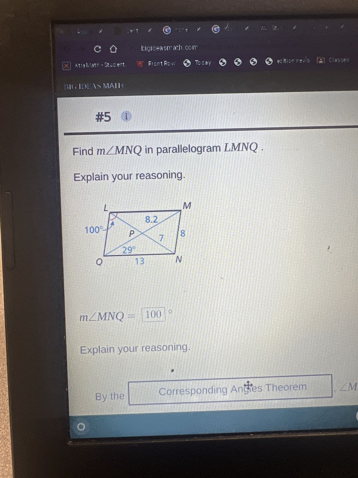 со
X AtraMath Student.
BIG IDEAS MAIH
#5 i
Find m/MNQ in parallelogram LMNQ
Explain your reasoning.
100⁰
O
L
Q
P
299
bigideasmach.com
Front Row Today 6 6 ection nevis
edition nevis [l Classes
13
By the
8.2
m/MNQ = 100
7
N
Explain your reasoning.
G
M
Corresponding Angies Theorem
ZM