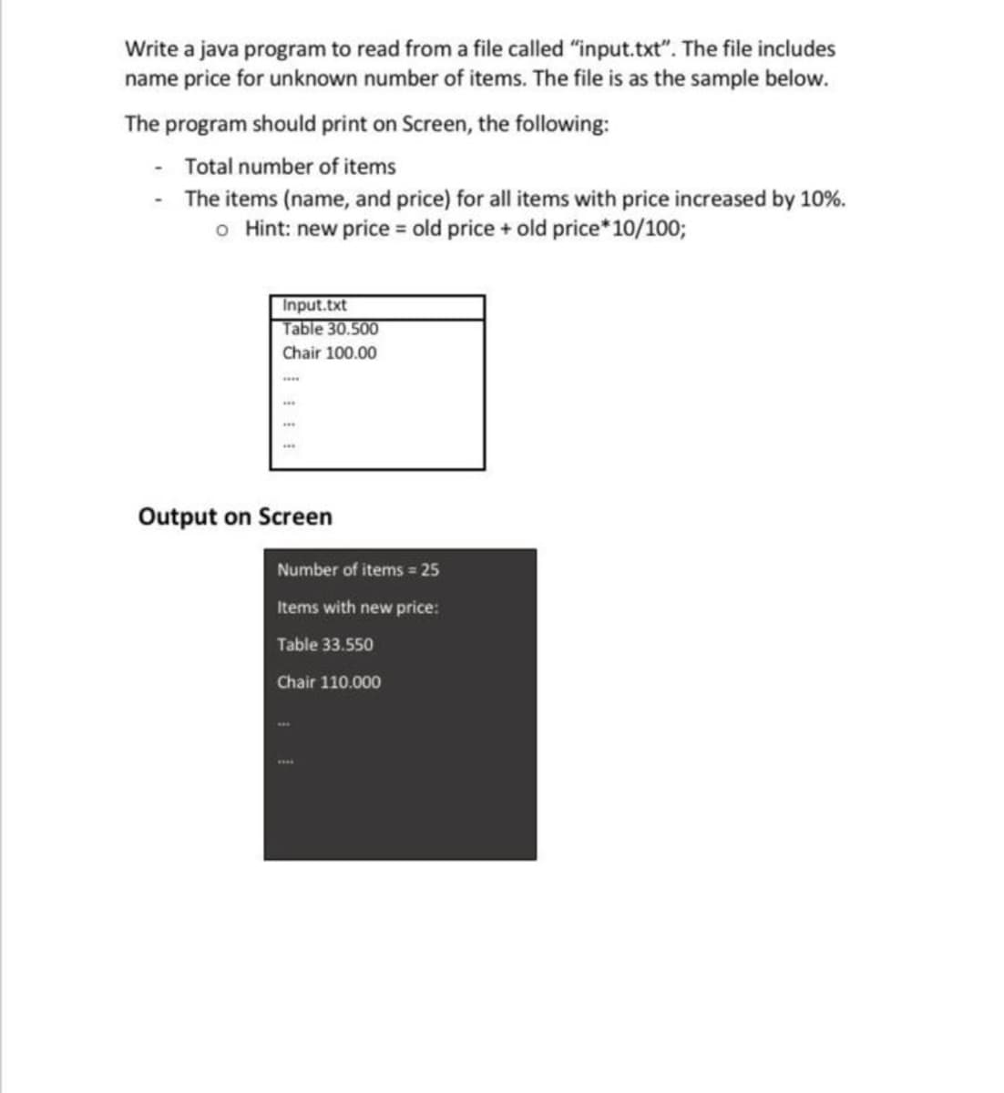 Write a java program to read from a file called "input.txt". The file includes
name price for unknown number of items. The file is as the sample below.
The program should print on Screen, the following:
- Total number of items
The items (name, and price) for all items with price increased by 10%.
o Hint: new price = old price + old price*10/100;
Input.txt
Table 30.500
Chair 100.00
Output on Screen
Number of items = 25
Items with new price:
Table 33.550
Chair 110.000
