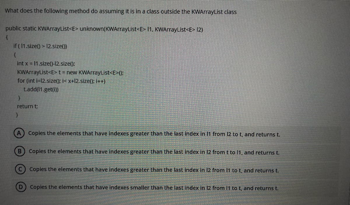 What does the following method do assuming it is in a class outside the KWArrayList class
public static KWArrayList<E> unknown(KWArrayList<E> I1, KWArrayList<E> 12)
if ( 1.size() > 12.size())
int x = 11.size()-12.size();
KWArrayList<E>t=new KWArrayList<E>();
for (int i=12.size(); i< x+l2.size(); i++)
t.add(11.get(i))
return t;
Copies the elements that have indexes greater than the last index in 11 from 12 to t, and returns t.
Copies the elements that have indexes greater than the last index in 12 from t to 1, and returns t.
Copies the elements that have indexes greater than the last index in 12 from 1 to t, and returns t.
D Copies the elements that have indexes smaller than the last index in 12 from 11 to t, and returns t.
