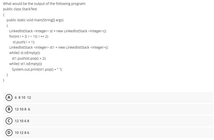 What would be the output of the following program:
public class StackTest
{
public static void main(String] args)
{
LinkedlistStack <Integer> st = new LinkedlistStack <Integer>():
for(int i = 3; i < 10; i += 2)
st.push( i + 1):
LinkedlistStack <Integer> st1 = new LinkedlistStack <Integer>():
while(! st.isEmpty0)
st1.push(st.pop() + 2):
while(! st1.isEmpty())
System.out.print(st1.pop() + ""):
A 6 8 10 12
B) 12 10 8 6
12 10 68
D 10 12 86
