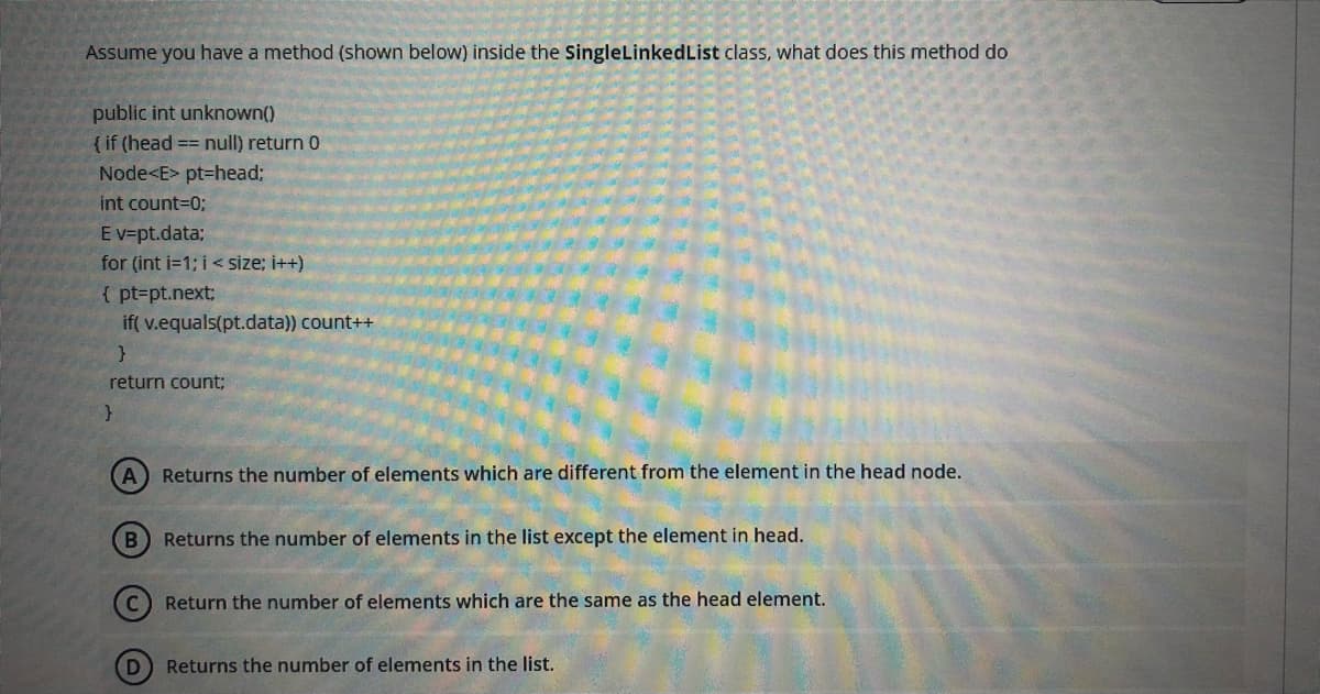 Assume you have a method (shown below) inside the SingleLinkedList class, what does this method do
public int unknown()
{ if (head == null) return 0
Node<E> pt=head;
int count=0;
Ev=pt.data;
for (int i=1; i< size; i++)
{ pt=pt.next;
if( v.equals(pt.data)) count++
return count:
A Returns the number of elements which are different from the element in the head node.
B Returns the number of elements in the list except the element in head.
Return the number of elements which are the same as the head element.
D
Returns the number of elements in the list.
