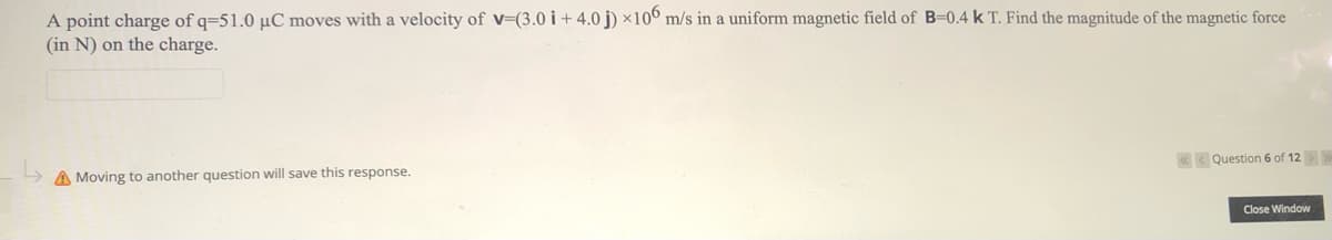 A point charge of q=51.0 µC moves with a velocity of v=(3.0 i + 4.0 j) ×106 m/s in a uniform magnetic field of B=0,4 k T. Find the magnitude of the magnetic force
(in N) on the charge.
«< Question 6 of 12>
A Moving to another question will save this response.
Close Window
