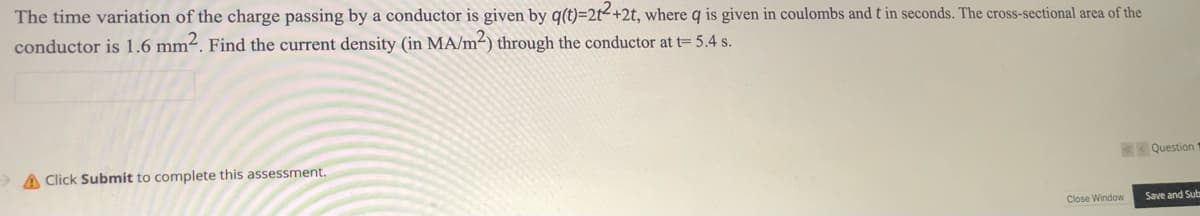 The time variation of the charge passing by a conductor is given by q(t)=2t<+2t, where q is given in coulombs and t in seconds. The cross-sectional area of the
conductor is 1.6 mm². Find the current density (in MA/m²) through the conductor at t= 5.4 s.
> A Click Submit to complete this assessment.
Question
Close Window
Save and Sub
