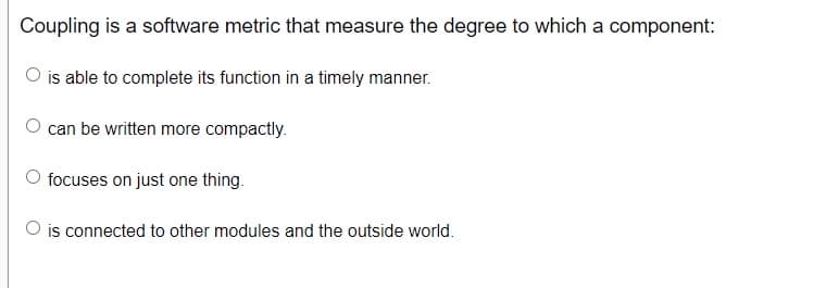 Coupling is a software metric that measure the degree to which a component:
O is able to complete its function in a timely manner.
O can be written more compactly.
O focuses on just one thing.
O is connected to other modules and the outside world.
