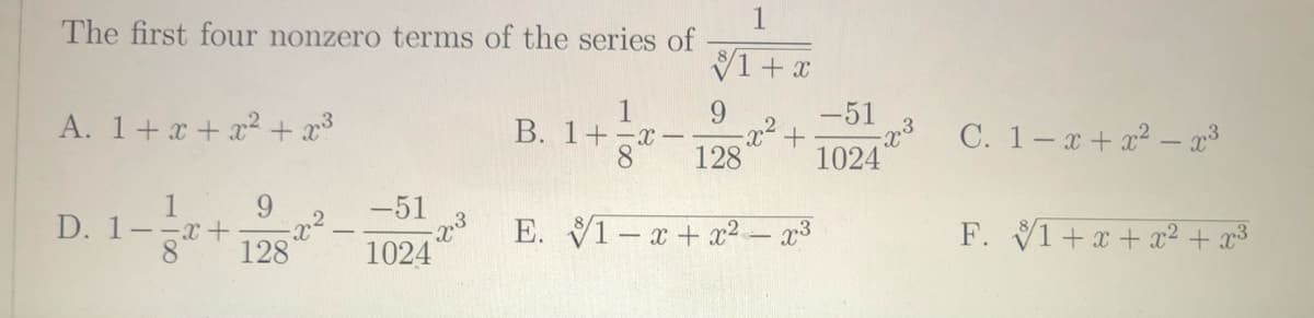 The first four nonzero terms of the series of
V1+ x
1
B. 1+-x-
-51
+.
1024
A. 1+x + x2 + x3
C. 1-a+ x2 – x3
128
9.
2
D. 1--x+
1
-51
E. V1-x+ x2 – x3
F. V1+x + x² + x3
8.
128
1024
