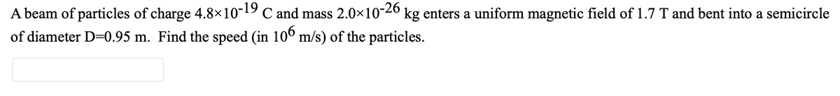 A beam of particles of charge 4.8×10-19 C and mass 2.0×10-26
of diameter D=0.95 m. Find the speed (in 10° m/s) of the particles.
kg enters a uniform magnetic field of 1.7 T and bent into a semicircle
