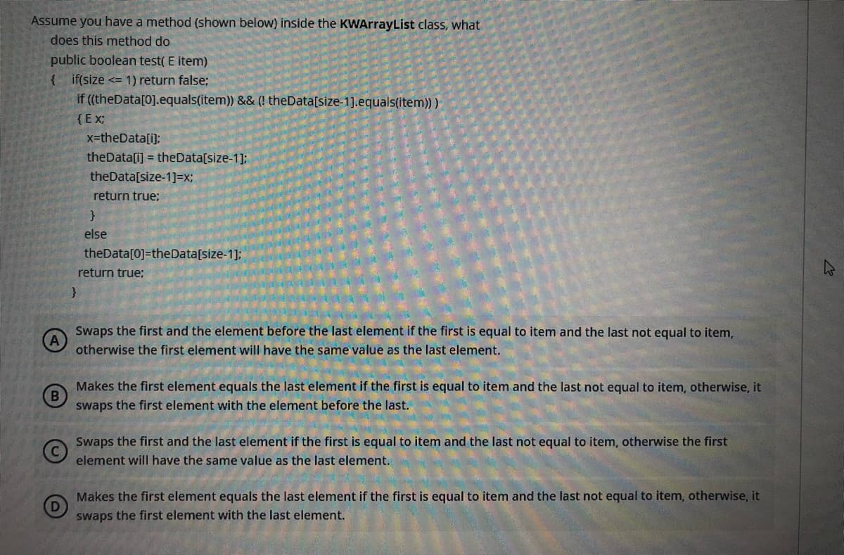 Assume you have a method (shown below) inside the KWArrayList class, what
does this method do
public boolean test( E item)
{ if(size <= 1) return false;
if ((theData[0].equals(item)) && (! theData[size-1].equals(item)) )
{Ex;
x-theData[i);
theData[i] = theData[size-1];
theData[size-1]=x;
return true;
else
theData[0]=theData[size-1]:
return true;
Swaps the first and the element before the last element if the first is equal to item and the last not equal to item,
otherwise the first element will have the same value as the last element.
Makes the first element equals the last element if the first is equal to item and the last not equal to item, otherwise, it
B
swaps the first element with the element before the last.
Swaps the first and the last element if the first is equal to item and the last not equal to item, otherwise the first
element will have the same value as the last element.
Makes the first element equals the last element if the first is equal to item and the last not equal to item, otherwise, it
swaps the first element with the last element.
