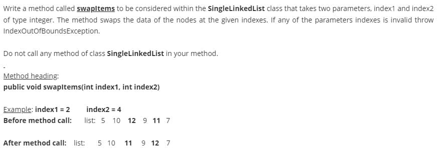 Write a method called swapltems to be considered within the SingleLinkedList class that takes two parameters, index1 and index2
of type integer. The method swaps the data of the nodes at the given indexes. If any of the parameters indexes is invalid throw
IndexOutofBoundsException.
Do not call any method of class SingleLinkedList in your method.
Method heading:
public void swapltems(int index1, int index2)
Example: index1 = 2
index2 = 4
Before method call:
list: 5 10 12 9 11 7
After method call: list:
5 10
11 9 12 7
