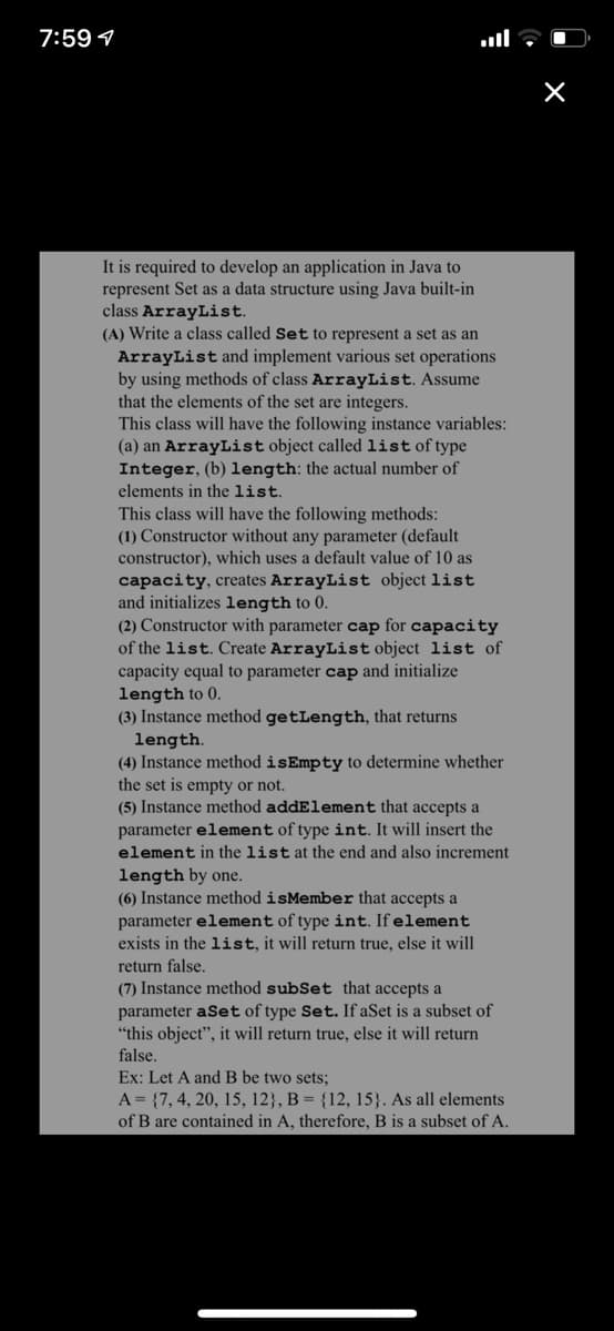 7:59 1
It is required to develop an application in Java to
represent Set as a data structure using Java built-in
class ArrayList.
(A) Write a class called Set to represent a set as an
ArrayList and implement various set operations
by using methods of class ArrayList. Assume
that the elements of the set are integers.
This class will have the following instance variables:
(a) an ArrayList object called list of type
Integer, (b) length: the actual number of
elements in the list.
This class will have the following methods:
(1) Constructor without any parameter (default
constructor), which uses a default value of 10 as
capacity, creates ArrayList object list
and initializes length to 0.
(2) Constructor with parameter cap for capacity
of the list. Create ArrayList object list of
capacity equal to parameter cap and initialize
length to 0.
(3) Instance method getLength, that returns
length.
(4) Instance method isEmpty to determine whether
the set is empty or not.
(5) Instance method addElement that accepts a
parameter element of type int. It will insert the
element in the list at the end and also increment
length by one.
(6) Instance method isMember that accepts a
parameter element of type int. If element
exists in the list, it will return true, else it will
return false.
(7) Instance method subSet that accepts a
parameter aSet of type Set. If aSet is a subset of
"this object", it will return true, else it will return
false.
Ex: Let A and B be two sets;
A = {7, 4, 20, 15, 12}, B = {12, 15}. As all elements
of B are contained in A, therefore, B is a subset of A.
