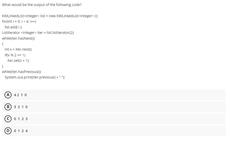 What would be the output of the following code?
KWLinkedList<Integer> list = new KWLinkedList<Integer> ():
for(int i = 0; i < 4; i++)
list.add( i );
Listiterator <Integer> iter = list.listiterator(2);
while(iter.hasNext())
{
int x = iter.next();
if(x % 2 == 1)
iter.set(x + 1):
while(iter.hasPrevious())
System.out.print(iter.previous() + " ");
A) 42 10
B 3 2 1 0
0 12 3
D) 0 12 4
