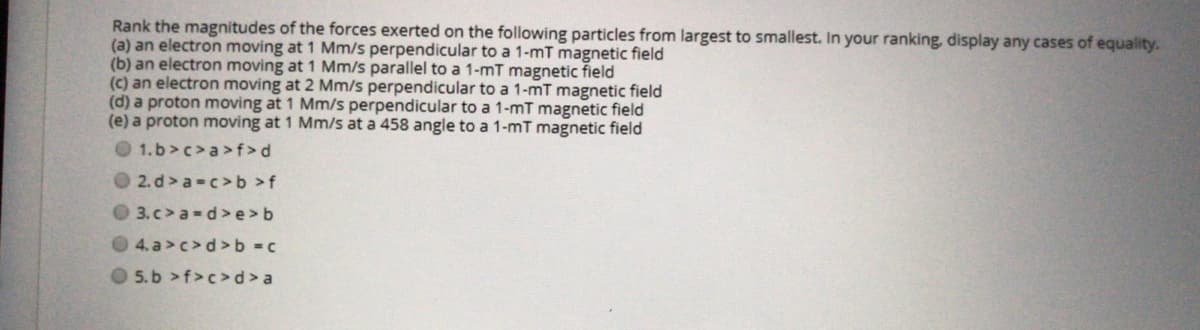 Rank the magnitudes of the forces exerted on the following particles from largest to smallest. In your ranking, display any cases of equality.
(a) an electron moving at 1 Mm/s perpendicular to a 1-mT magnetic field
(b) an electron moving at 1 Mm/s parallel to a 1-mT magnetic field
(c) an electron moving at 2 Mm/s perpendicular to a 1-mT magnetic field
(d) a proton moving at 1 Mm/s perpendicular to a 1-mT magnetic field
(e) a proton moving at 1 Mm/s at a 458 angle to a 1-mT magnetic field
O 1.b>c>a>f>d
O 2. d> a-c>b >f
O 3.c>a-d>e>b
4. a>c>d >b c
O 5.b >f>c>d>a
